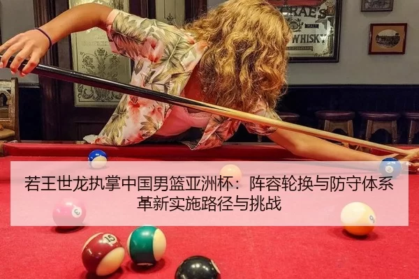 若王世龙执掌中国男篮亚洲杯：阵容轮换与防守体系革新实施路径与挑战