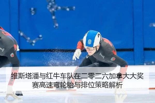 维斯塔潘与红牛车队在二零二六加拿大大奖赛高速弯轮胎与排位策略解析