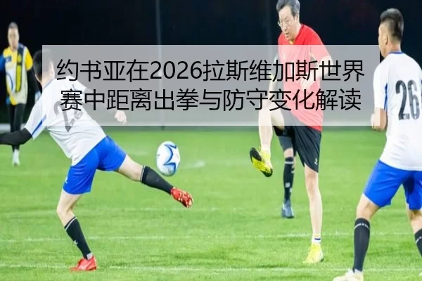 约书亚在2026拉斯维加斯世界赛中距离出拳与防守变化解读