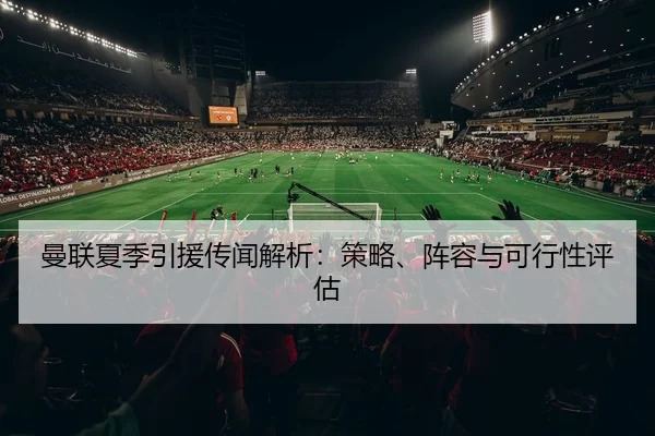 曼联夏季引援传闻解析：策略、阵容与可行性评估